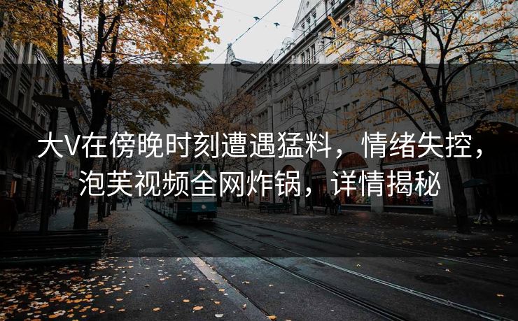 大V在傍晚时刻遭遇猛料，情绪失控，泡芙视频全网炸锅，详情揭秘