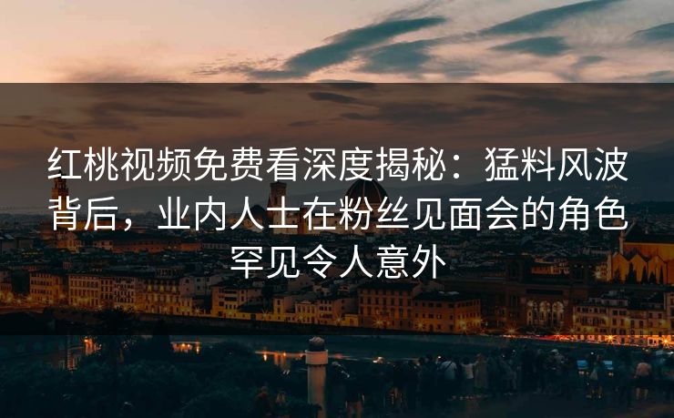 红桃视频免费看深度揭秘：猛料风波背后，业内人士在粉丝见面会的角色罕见令人意外