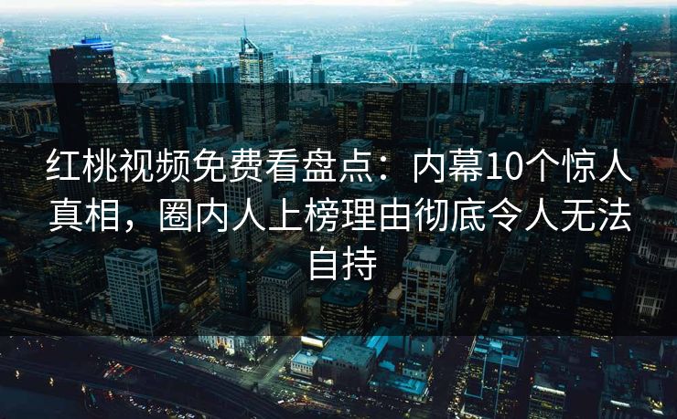 红桃视频免费看盘点：内幕10个惊人真相，圈内人上榜理由彻底令人无法自持