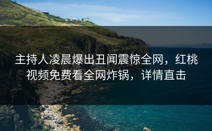 主持人凌晨爆出丑闻震惊全网，红桃视频免费看全网炸锅，详情直击
