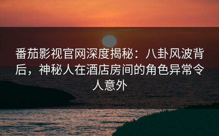 番茄影视官网深度揭秘：八卦风波背后，神秘人在酒店房间的角色异常令人意外