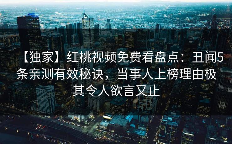 【独家】红桃视频免费看盘点：丑闻5条亲测有效秘诀，当事人上榜理由极其令人欲言又止