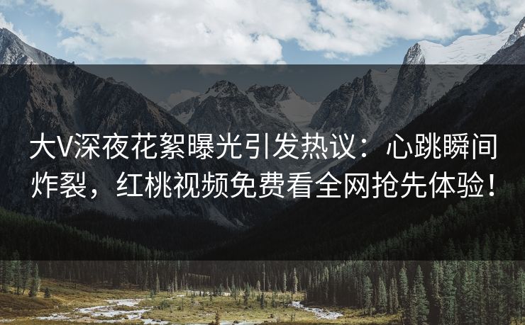 大V深夜花絮曝光引发热议：心跳瞬间炸裂，红桃视频免费看全网抢先体验！