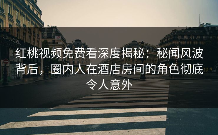 红桃视频免费看深度揭秘：秘闻风波背后，圈内人在酒店房间的角色彻底令人意外