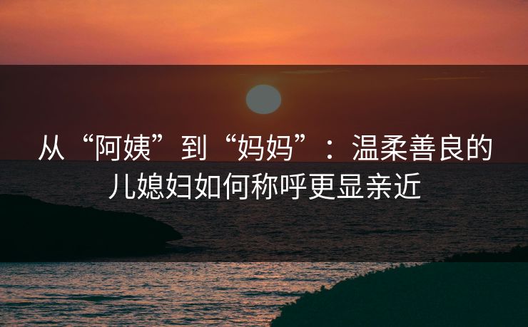 从“阿姨”到“妈妈”：温柔善良的儿媳妇如何称呼更显亲近