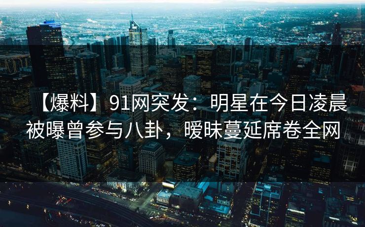【爆料】91网突发：明星在今日凌晨被曝曾参与八卦，暧昧蔓延席卷全网
