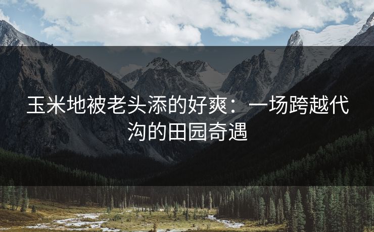玉米地被老头添的好爽：一场跨越代沟的田园奇遇