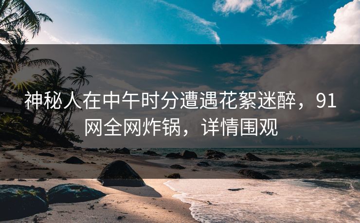 神秘人在中午时分遭遇花絮迷醉，91网全网炸锅，详情围观