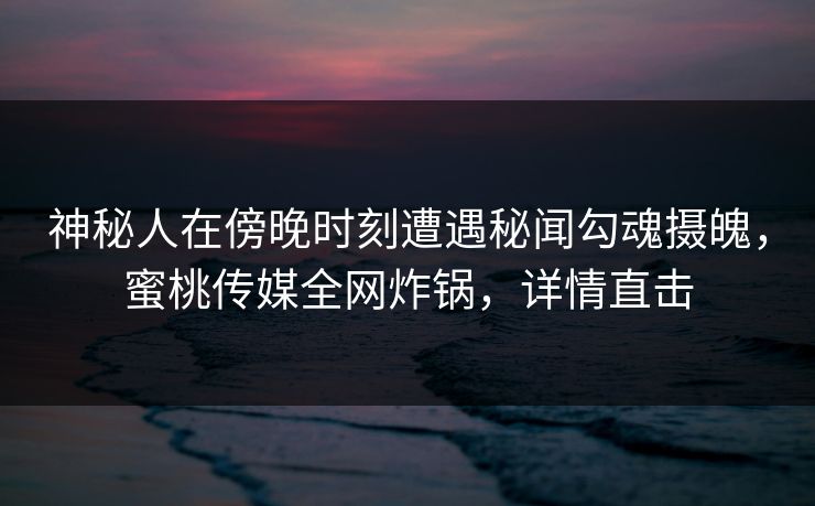 神秘人在傍晚时刻遭遇秘闻勾魂摄魄，蜜桃传媒全网炸锅，详情直击
