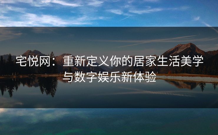宅悦网：重新定义你的居家生活美学与数字娱乐新体验