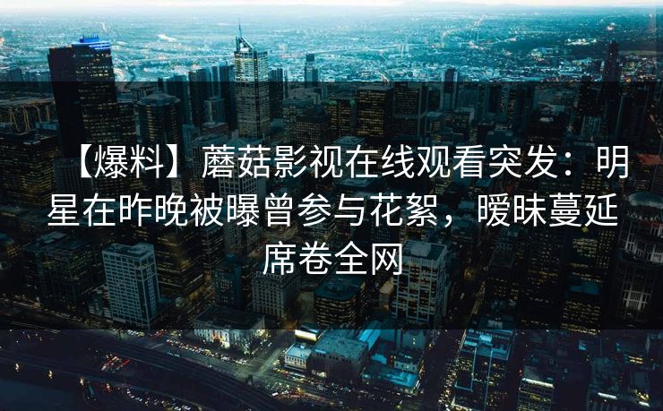 【爆料】蘑菇影视在线观看突发：明星在昨晚被曝曾参与花絮，暧昧蔓延席卷全网