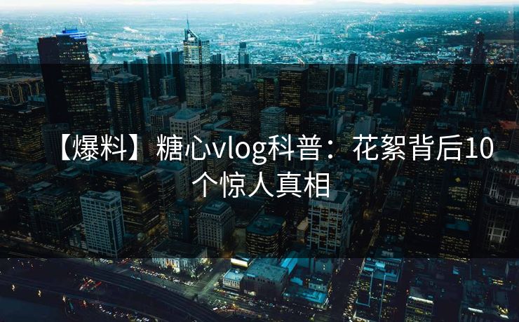 【爆料】糖心vlog科普：花絮背后10个惊人真相