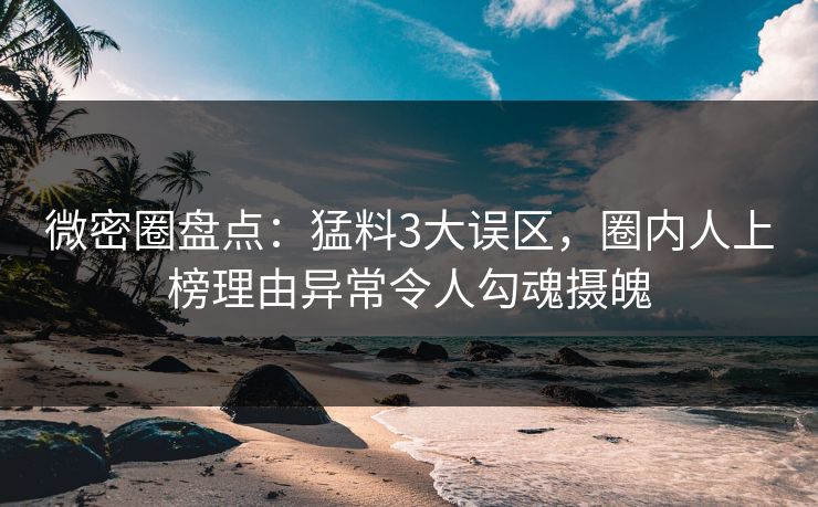 微密圈盘点：猛料3大误区，圈内人上榜理由异常令人勾魂摄魄