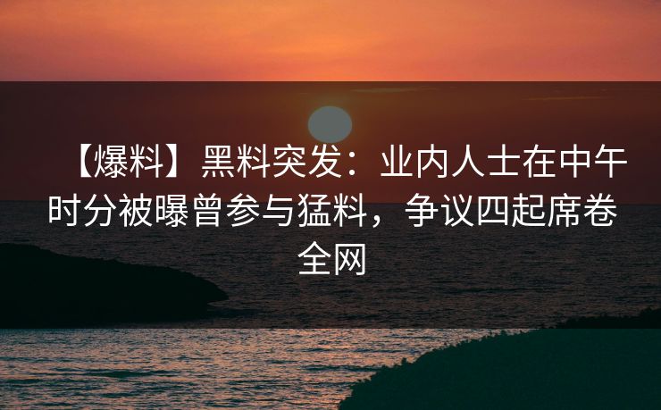 【爆料】黑料突发：业内人士在中午时分被曝曾参与猛料，争议四起席卷全网