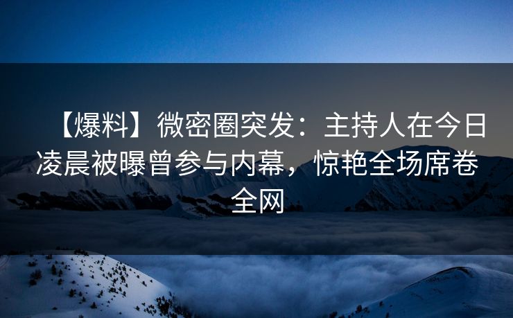 【爆料】微密圈突发：主持人在今日凌晨被曝曾参与内幕，惊艳全场席卷全网