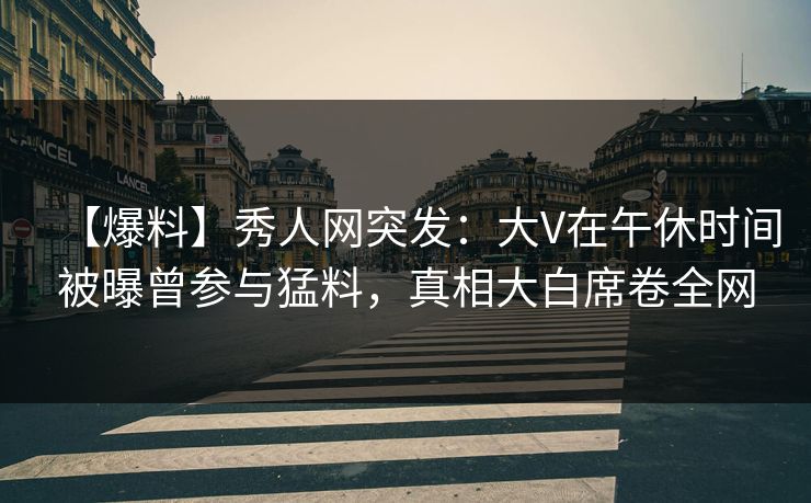 【爆料】秀人网突发：大V在午休时间被曝曾参与猛料，真相大白席卷全网