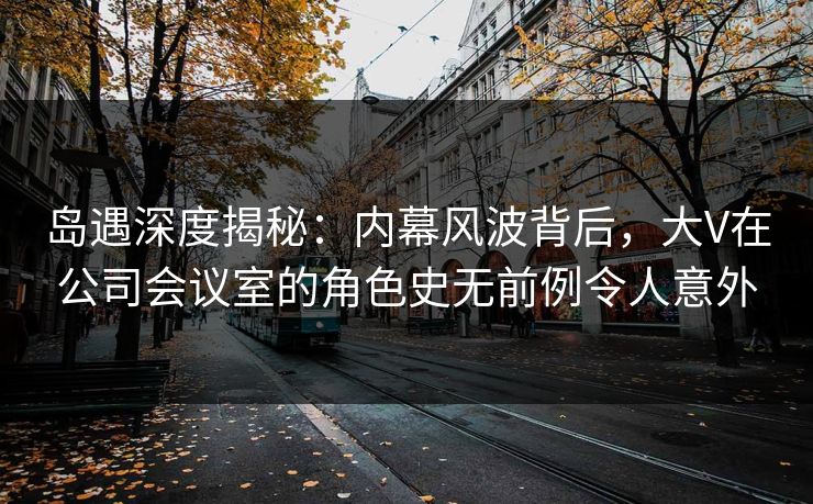 岛遇深度揭秘：内幕风波背后，大V在公司会议室的角色史无前例令人意外
