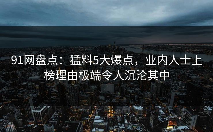 91网盘点：猛料5大爆点，业内人士上榜理由极端令人沉沦其中