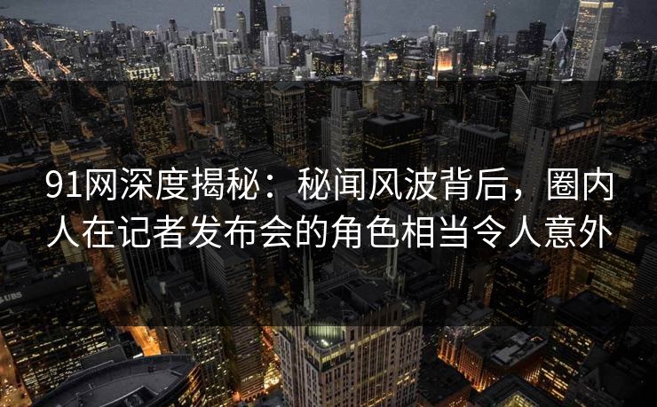 91网深度揭秘：秘闻风波背后，圈内人在记者发布会的角色相当令人意外