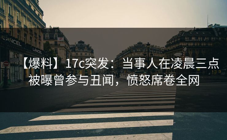 【爆料】17c突发：当事人在凌晨三点被曝曾参与丑闻，愤怒席卷全网