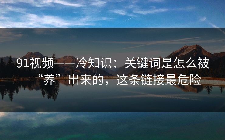 91视频——冷知识：关键词是怎么被“养”出来的，这条链接最危险