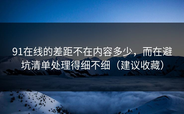 91在线的差距不在内容多少，而在避坑清单处理得细不细（建议收藏）