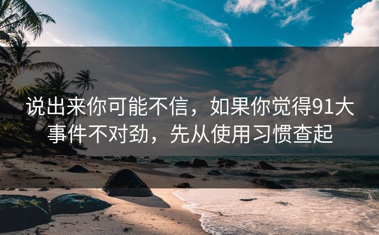 说出来你可能不信，如果你觉得91大事件不对劲，先从使用习惯查起