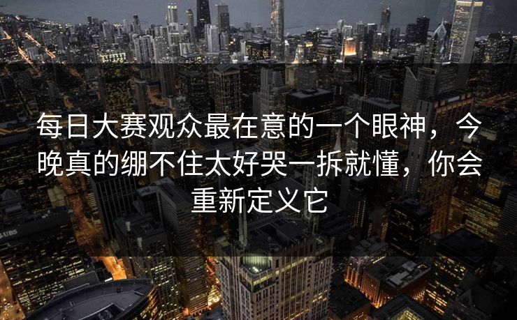 每日大赛观众最在意的一个眼神，今晚真的绷不住太好哭一拆就懂，你会重新定义它