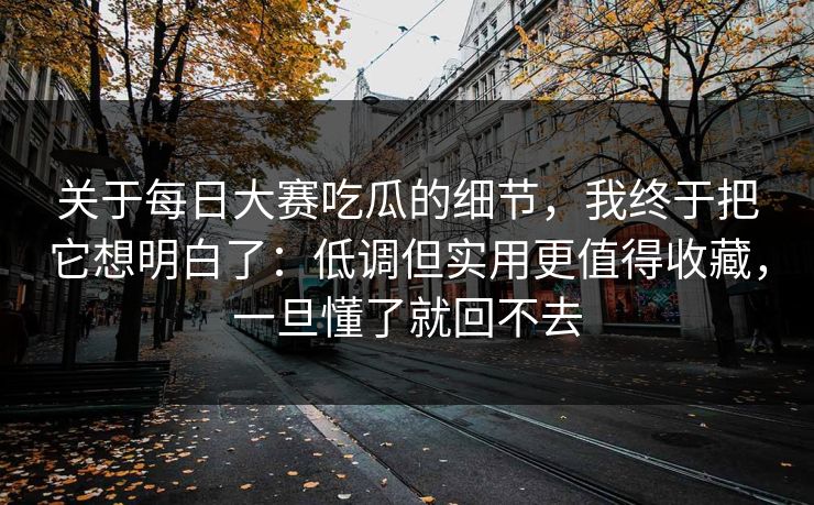 关于每日大赛吃瓜的细节，我终于把它想明白了：低调但实用更值得收藏，一旦懂了就回不去