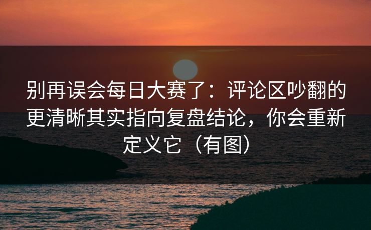 别再误会每日大赛了：评论区吵翻的更清晰其实指向复盘结论，你会重新定义它（有图）