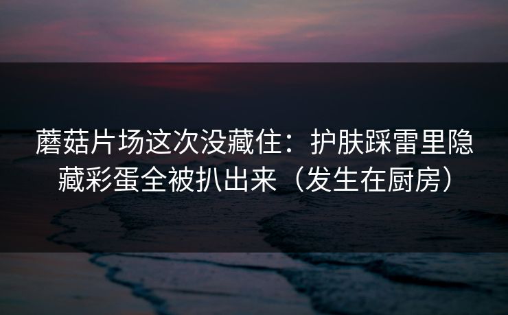蘑菇片场这次没藏住：护肤踩雷里隐藏彩蛋全被扒出来（发生在厨房）