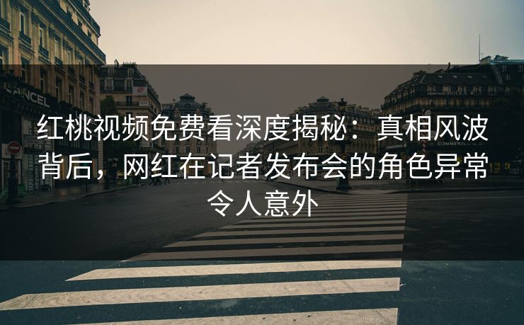 红桃视频免费看深度揭秘：真相风波背后，网红在记者发布会的角色异常令人意外