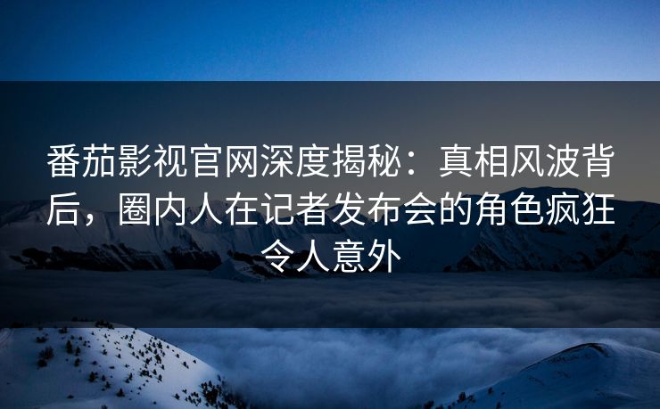 番茄影视官网深度揭秘：真相风波背后，圈内人在记者发布会的角色疯狂令人意外
