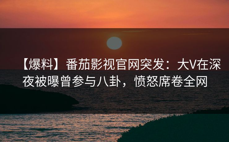 【爆料】番茄影视官网突发：大V在深夜被曝曾参与八卦，愤怒席卷全网