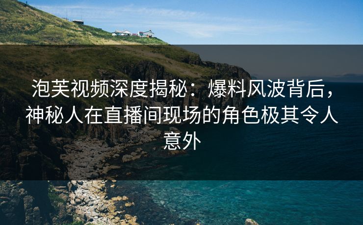 泡芙视频深度揭秘：爆料风波背后，神秘人在直播间现场的角色极其令人意外