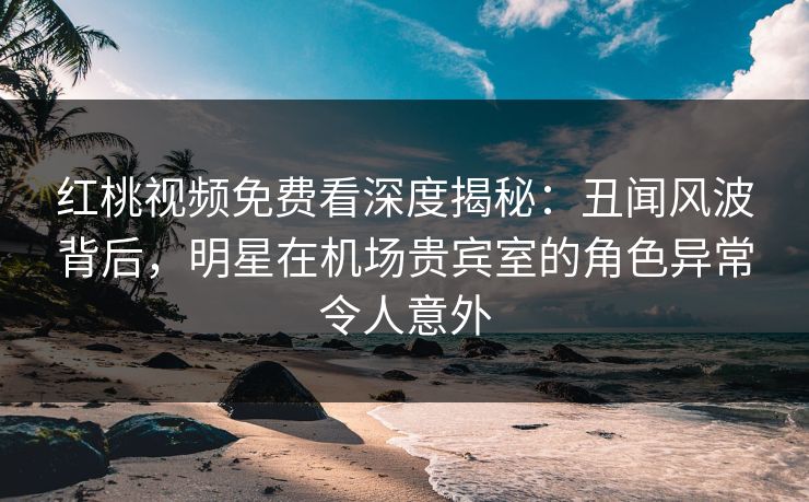 红桃视频免费看深度揭秘：丑闻风波背后，明星在机场贵宾室的角色异常令人意外