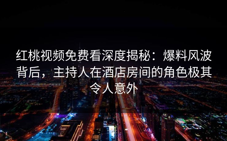 红桃视频免费看深度揭秘：爆料风波背后，主持人在酒店房间的角色极其令人意外