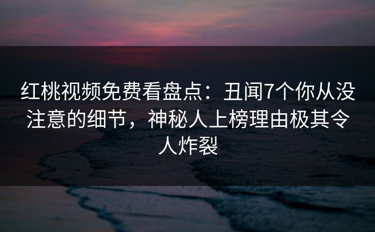 红桃视频免费看盘点：丑闻7个你从没注意的细节，神秘人上榜理由极其令人炸裂