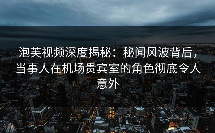 泡芙视频深度揭秘：秘闻风波背后，当事人在机场贵宾室的角色彻底令人意外