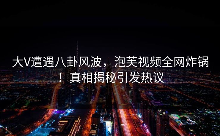 大V遭遇八卦风波，泡芙视频全网炸锅！真相揭秘引发热议