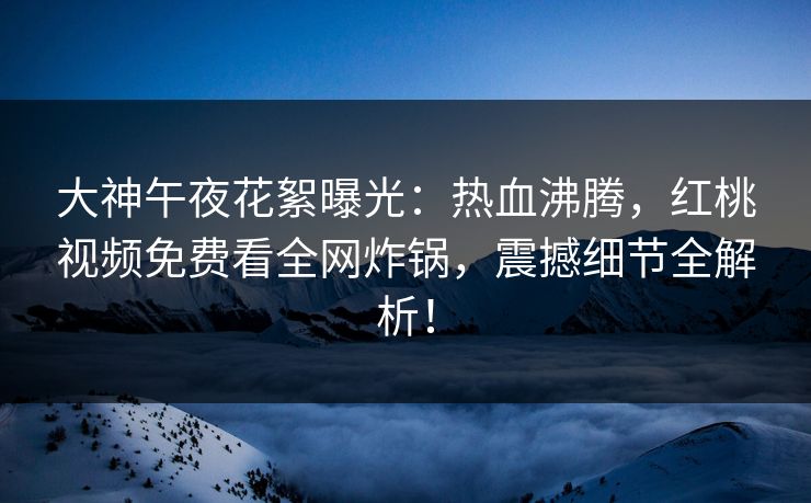 大神午夜花絮曝光：热血沸腾，红桃视频免费看全网炸锅，震撼细节全解析！
