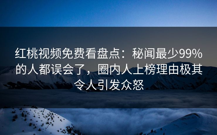 红桃视频免费看盘点：秘闻最少99%的人都误会了，圈内人上榜理由极其令人引发众怒