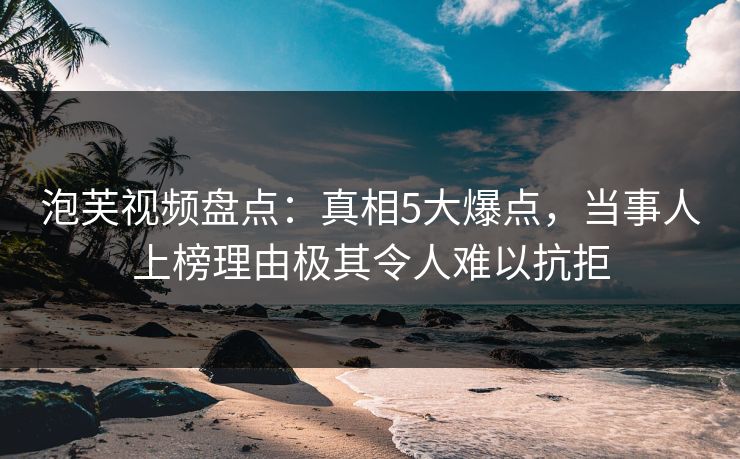 泡芙视频盘点：真相5大爆点，当事人上榜理由极其令人难以抗拒