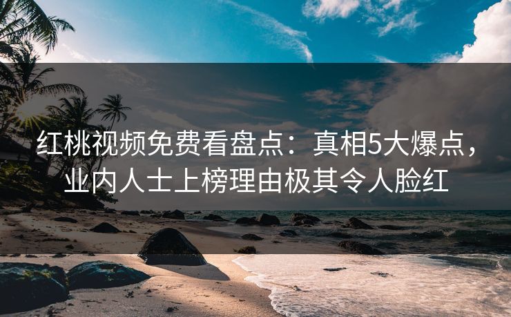 红桃视频免费看盘点：真相5大爆点，业内人士上榜理由极其令人脸红