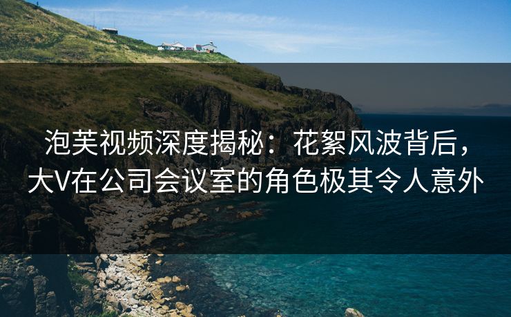 泡芙视频深度揭秘：花絮风波背后，大V在公司会议室的角色极其令人意外
