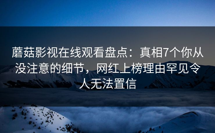 蘑菇影视在线观看盘点：真相7个你从没注意的细节，网红上榜理由罕见令人无法置信