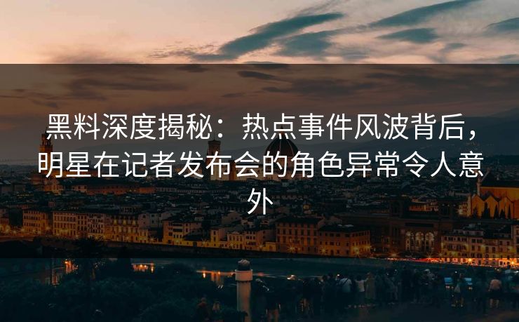 黑料深度揭秘：热点事件风波背后，明星在记者发布会的角色异常令人意外