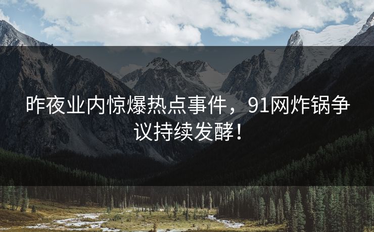 昨夜业内惊爆热点事件，91网炸锅争议持续发酵！
