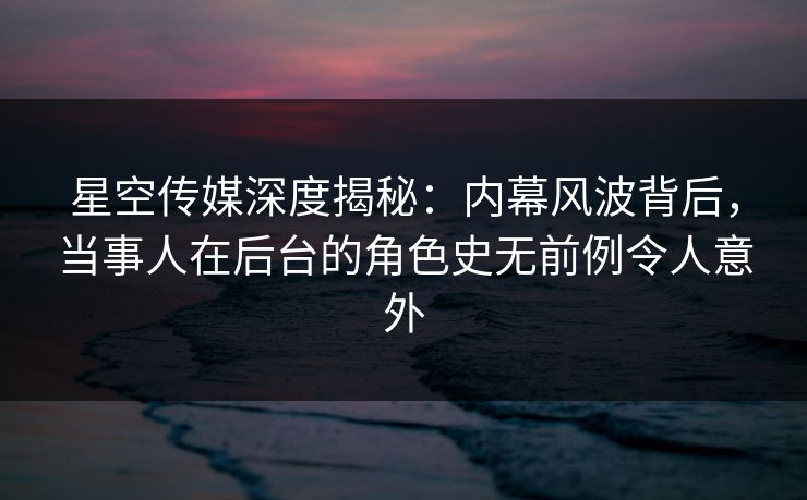 星空传媒深度揭秘：内幕风波背后，当事人在后台的角色史无前例令人意外