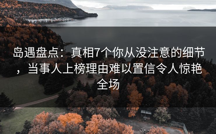 岛遇盘点：真相7个你从没注意的细节，当事人上榜理由难以置信令人惊艳全场